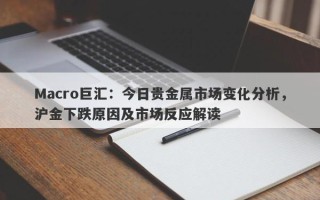 Macro巨汇：今日贵金属市场变化分析，沪金下跌原因及市场反应解读