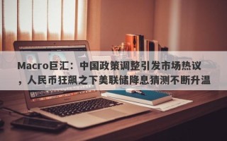 Macro巨汇：中国政策调整引发市场热议，人民币狂飙之下美联储降息猜测不断升温