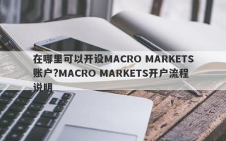 在哪里可以开设MACRO MARKETS账户?MACRO MARKETS开户流程说明