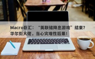 Macro巨汇：“美联储降息游戏”结束？华尔街大佬，当心灾难性后果！