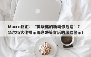 Macro巨汇：“美联储的新动作危险”？华尔街大佬揭示降息决策背后的风险警示！