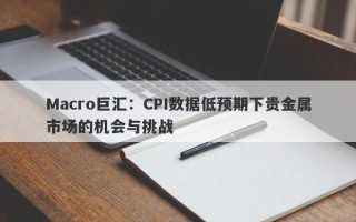 Macro巨汇：CPI数据低预期下贵金属市场的机会与挑战