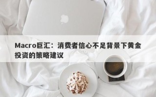 Macro巨汇：消费者信心不足背景下黄金投资的策略建议