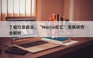 了解行业前沿，“Macro巨汇”发展研究全解析