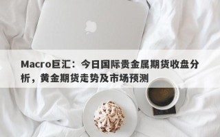 Macro巨汇：今日国际贵金属期货收盘分析，黄金期货走势及市场预测