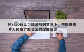 Macro巨汇：经济放缓背景下，中国降息与人民币汇率关系的深度解读