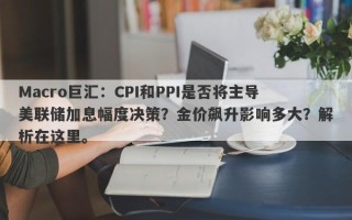 Macro巨汇：CPI和PPI是否将主导美联储加息幅度决策？金价飙升影响多大？解析在这里。