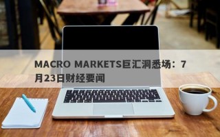 MACRO MARKETS巨汇洞悉场：7月23日财经要闻