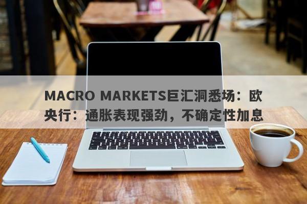 MACRO MARKETS巨汇洞悉场：欧央行：通胀表现强劲，不确定性加息-第1张图片-Macro Markets巨汇