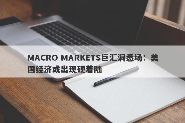 MACRO MARKETS巨汇洞悉场：美国经济或出现硬着陆-第1张图片-Macro Markets巨汇