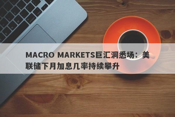 MACRO MARKETS巨汇洞悉场：美联储下月加息几率持续攀升-第1张图片-Macro Markets巨汇