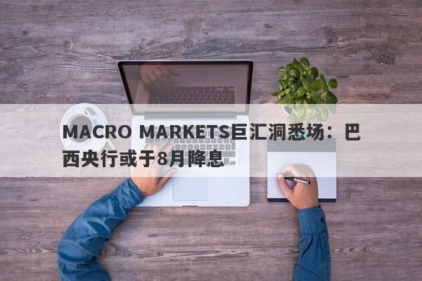 MACRO MARKETS巨汇洞悉场：巴西央行或于8月降息-第1张图片-Macro Markets巨汇