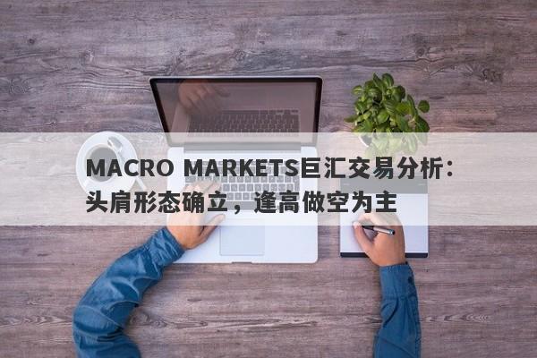 MACRO MARKETS巨汇交易分析：头肩形态确立，逢高做空为主-第1张图片-Macro Markets巨汇