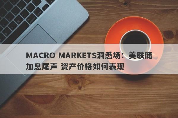 MACRO MARKETS洞悉场：美联储加息尾声 资产价格如何表现-第1张图片-Macro Markets巨汇