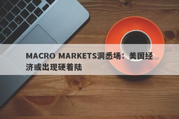 MACRO MARKETS洞悉场：美国经济或出现硬着陆-第1张图片-Macro Markets巨汇