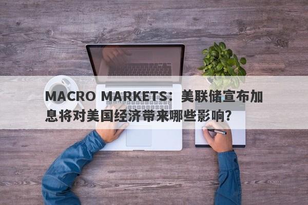 MACRO MARKETS：美联储宣布加息将对美国经济带来哪些影响？-第1张图片-Macro Markets巨汇