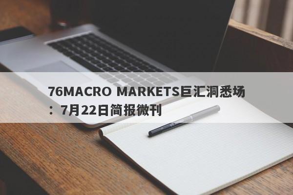 76MACRO MARKETS巨汇洞悉场：7月22日简报微刊-第1张图片-Macro Markets巨汇