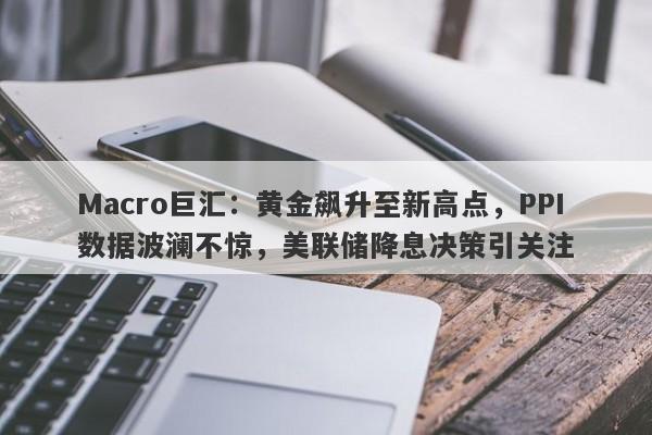 Macro巨汇：黄金飙升至新高点，PPI数据波澜不惊，美联储降息决策引关注-第1张图片-Macro Markets巨汇