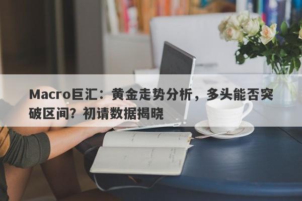 Macro巨汇：黄金走势分析，多头能否突破区间？初请数据揭晓-第1张图片-Macro Markets巨汇