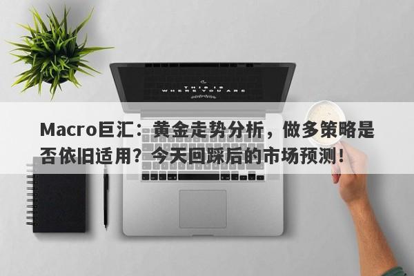 Macro巨汇：黄金走势分析，做多策略是否依旧适用？今天回踩后的市场预测！-第1张图片-Macro Markets巨汇