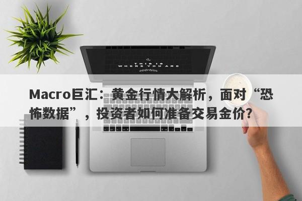 Macro巨汇：黄金行情大解析，面对“恐怖数据”，投资者如何准备交易金价？-第1张图片-Macro Markets巨汇