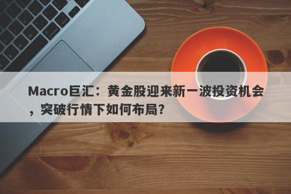 Macro巨汇：黄金股迎来新一波投资机会，突破行情下如何布局？-第1张图片-Macro Markets巨汇