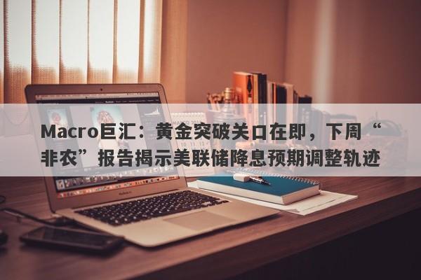 Macro巨汇：黄金突破关口在即，下周“非农”报告揭示美联储降息预期调整轨迹-第1张图片-Macro Markets巨汇