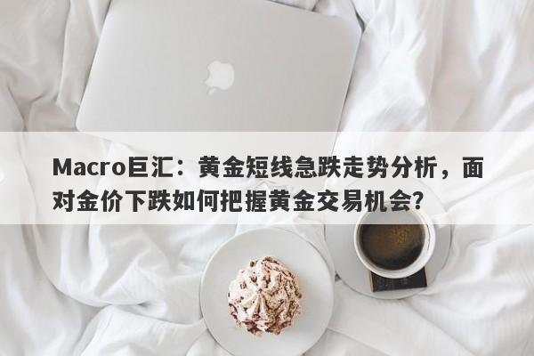 Macro巨汇：黄金短线急跌走势分析，面对金价下跌如何把握黄金交易机会？-第1张图片-Macro Markets巨汇