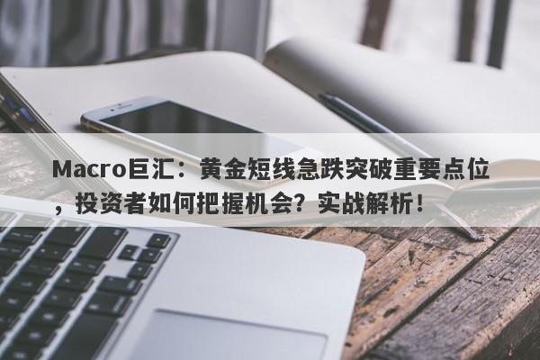 Macro巨汇：黄金短线急跌突破重要点位，投资者如何把握机会？实战解析！-第1张图片-Macro Markets巨汇