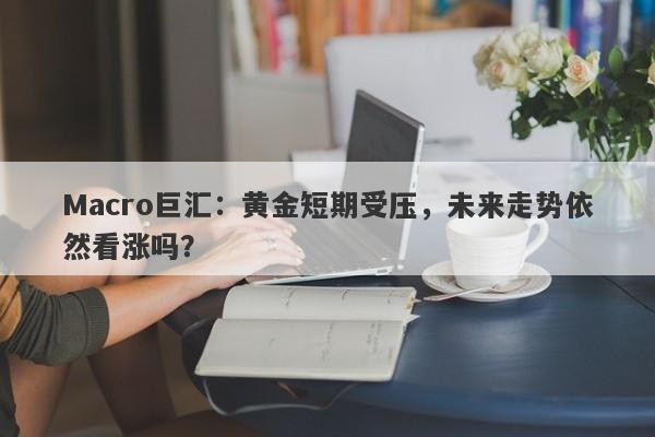 Macro巨汇：黄金短期受压，未来走势依然看涨吗？-第1张图片-Macro Markets巨汇