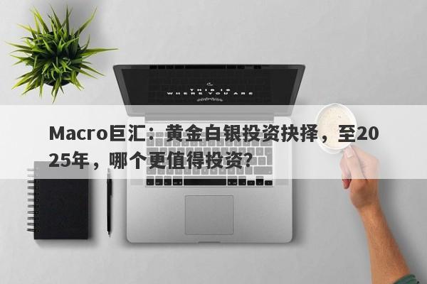 Macro巨汇：黄金白银投资抉择，至2025年，哪个更值得投资？-第1张图片-Macro Markets巨汇