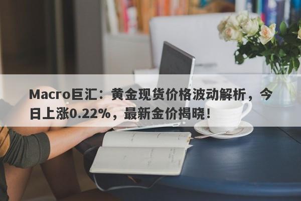 Macro巨汇：黄金现货价格波动解析，今日上涨0.22%，最新金价揭晓！-第1张图片-Macro Markets巨汇