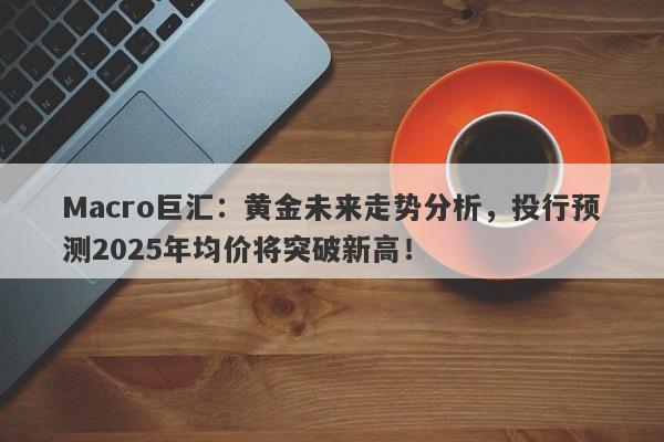 Macro巨汇：黄金未来走势分析，投行预测2025年均价将突破新高！-第1张图片-Macro Markets巨汇