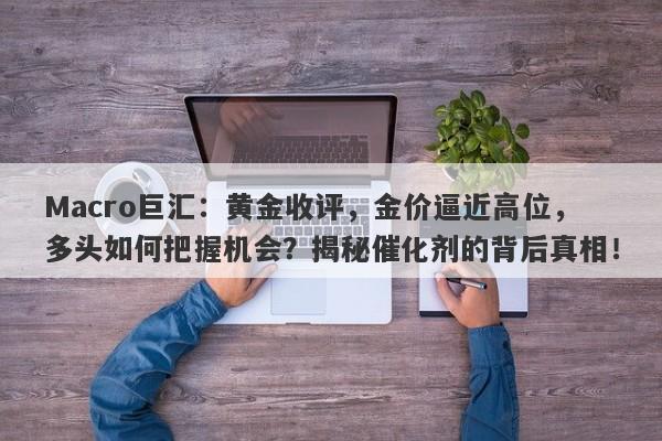 Macro巨汇：黄金收评，金价逼近高位，多头如何把握机会？揭秘催化剂的背后真相！-第1张图片-Macro Markets巨汇