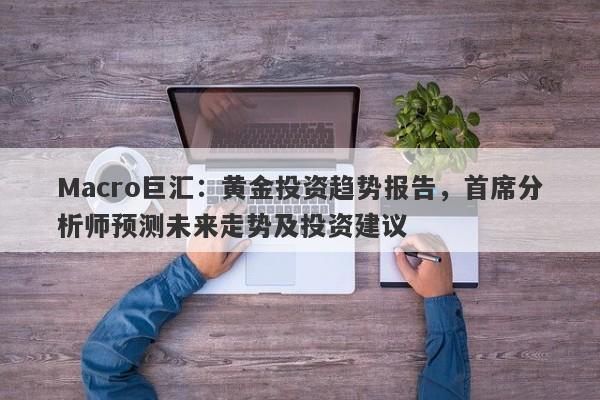 Macro巨汇：黄金投资趋势报告，首席分析师预测未来走势及投资建议-第1张图片-Macro Markets巨汇