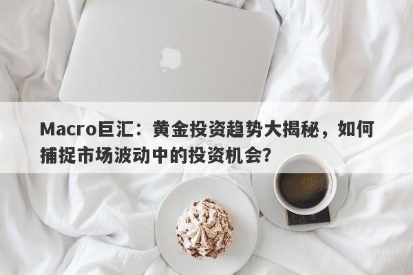 Macro巨汇：黄金投资趋势大揭秘，如何捕捉市场波动中的投资机会？-第1张图片-Macro Markets巨汇