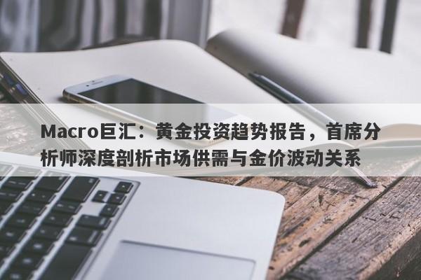 Macro巨汇：黄金投资趋势报告，首席分析师深度剖析市场供需与金价波动关系-第1张图片-Macro Markets巨汇