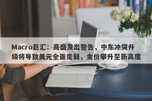 Macro巨汇：高盛发出警告，中东冲突升级将导致美元全面走弱，金价攀升至新高度-第1张图片-Macro Markets巨汇