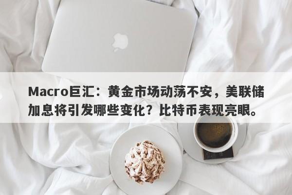 Macro巨汇：黄金市场动荡不安，美联储加息将引发哪些变化？比特币表现亮眼。-第1张图片-Macro Markets巨汇