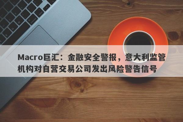 Macro巨汇：金融安全警报，意大利监管机构对自营交易公司发出风险警告信号-第1张图片-Macro Markets巨汇