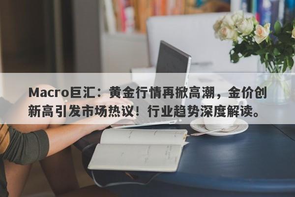 Macro巨汇：黄金行情再掀高潮，金价创新高引发市场热议！行业趋势深度解读。-第1张图片-Macro Markets巨汇