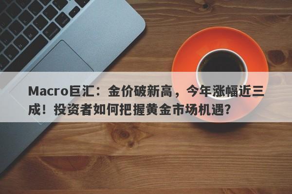 Macro巨汇：金价破新高，今年涨幅近三成！投资者如何把握黄金市场机遇？-第1张图片-Macro Markets巨汇