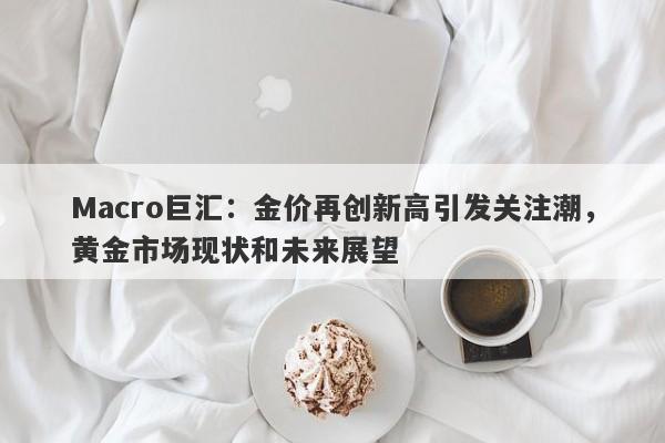 Macro巨汇：金价再创新高引发关注潮，黄金市场现状和未来展望-第1张图片-Macro Markets巨汇