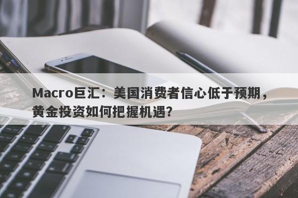 Macro巨汇：美国消费者信心低于预期，黄金投资如何把握机遇？-第1张图片-Macro Markets巨汇