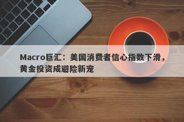 Macro巨汇：美国消费者信心指数下滑，黄金投资成避险新宠-第1张图片-Macro Markets巨汇