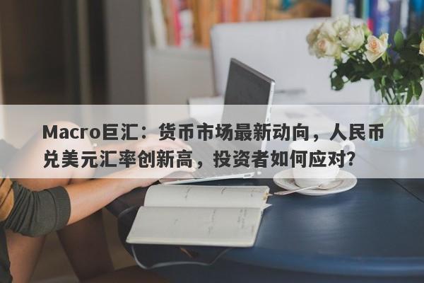 Macro巨汇：货币市场最新动向，人民币兑美元汇率创新高，投资者如何应对？-第1张图片-Macro Markets巨汇