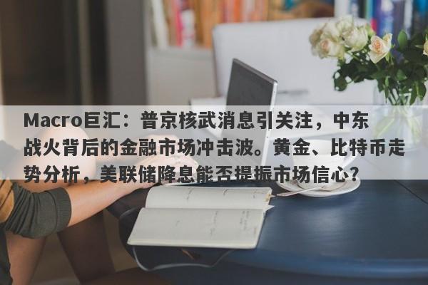 Macro巨汇：普京核武消息引关注，中东战火背后的金融市场冲击波。黄金、比特币走势分析，美联储降息能否提振市场信心？-第1张图片-Macro Markets巨汇