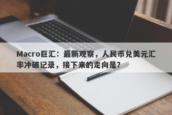 Macro巨汇：最新观察，人民币兑美元汇率冲破记录，接下来的走向是？-第1张图片-Macro Markets巨汇