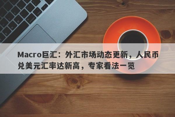 Macro巨汇：外汇市场动态更新，人民币兑美元汇率达新高，专家看法一览-第1张图片-Macro Markets巨汇