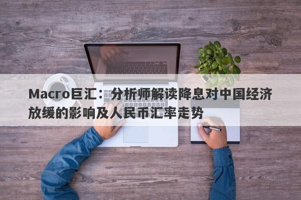 Macro巨汇：分析师解读降息对中国经济放缓的影响及人民币汇率走势-第1张图片-Macro Markets巨汇